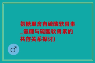 氨糖里含有硫酸软骨素_氨糖与硫酸软骨素的共存关系探讨)