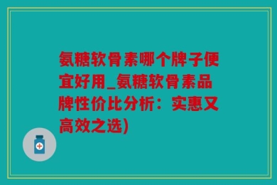 氨糖软骨素哪个牌子便宜好用_氨糖软骨素品牌性价比分析：实惠又高效之选)