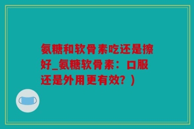 氨糖和软骨素吃还是擦好_氨糖软骨素：口服还是外用更有效？)