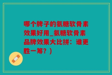 哪个牌子的氨糖软骨素效果好用_氨糖软骨素品牌效果大比拼：谁更胜一筹？)