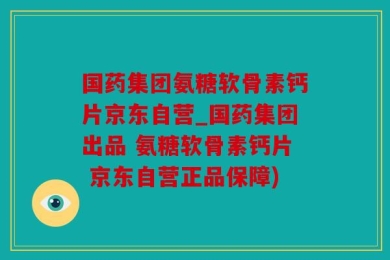 国药集团氨糖软骨素钙片京东自营_国药集团出品 氨糖软骨素钙片 京东自营正品保障)