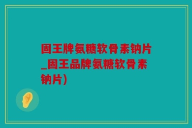 固王牌氨糖软骨素钠片_固王品牌氨糖软骨素钠片)