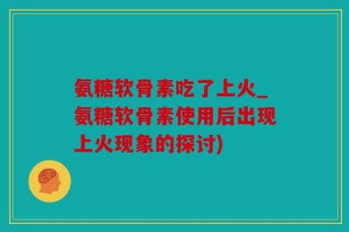 氨糖软骨素吃了上火_氨糖软骨素使用后出现上火现象的探讨)