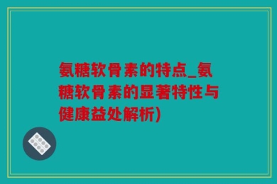 氨糖软骨素的特点_氨糖软骨素的显著特性与健康益处解析)