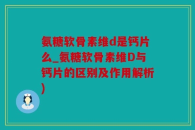 氨糖软骨素维d是钙片么_氨糖软骨素维D与钙片的区别及作用解析)