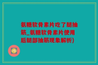 氨糖软骨素片吃了腿抽筋_氨糖软骨素片使用后腿部抽筋现象解析)
