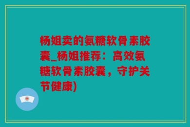 杨姐卖的氨糖软骨素胶囊_杨姐推荐：高效氨糖软骨素胶囊，守护关节健康)