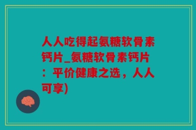 人人吃得起氨糖软骨素钙片_氨糖软骨素钙片：平价健康之选，人人可享)