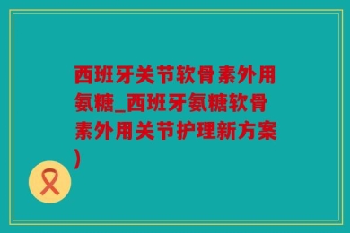 西班牙关节软骨素外用氨糖_西班牙氨糖软骨素外用关节护理新方案)