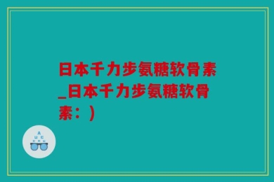 日本千力步氨糖软骨素_日本千力步氨糖软骨素：)