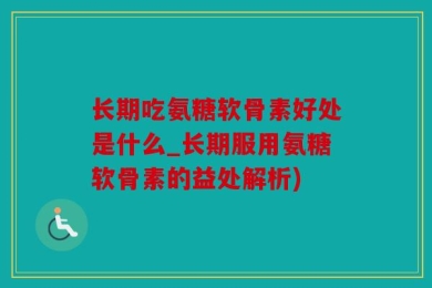 长期吃氨糖软骨素好处是什么_长期服用氨糖软骨素的益处解析)