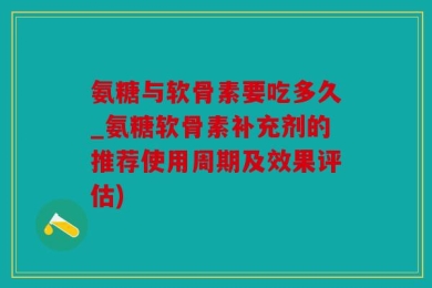 氨糖与软骨素要吃多久_氨糖软骨素补充剂的推荐使用周期及效果评估)