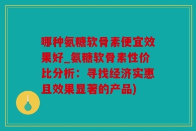 哪种氨糖软骨素便宜效果好_氨糖软骨素性价比分析：寻找经济实惠且效果显著的产品)