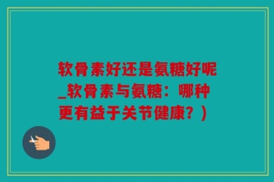 软骨素好还是氨糖好呢_软骨素与氨糖：哪种更有益于关节健康？)