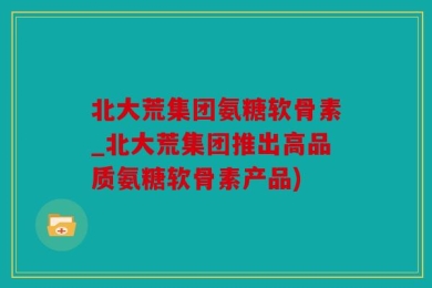 北大荒集团氨糖软骨素_北大荒集团推出高品质氨糖软骨素产品)