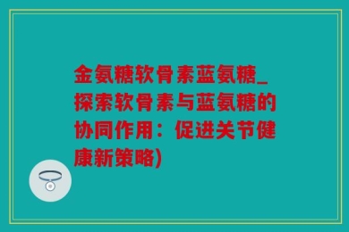 金氨糖软骨素蓝氨糖_探索软骨素与蓝氨糖的协同作用：促进关节健康新策略)