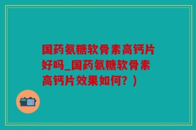 国药氨糖软骨素高钙片好吗_国药氨糖软骨素高钙片效果如何？)