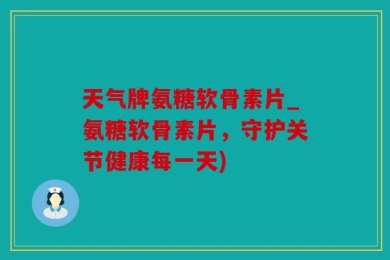 天气牌氨糖软骨素片_氨糖软骨素片，守护关节健康每一天)