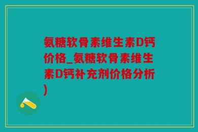 氨糖软骨素维生素D钙价格_氨糖软骨素维生素D钙补充剂价格分析)