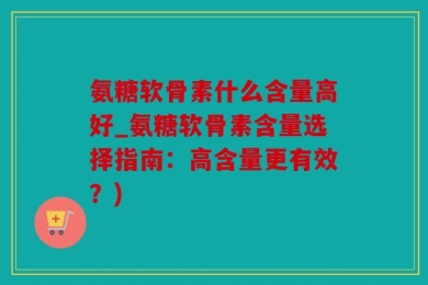 氨糖软骨素什么含量高好_氨糖软骨素含量选择指南：高含量更有效？)