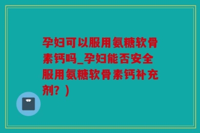 孕妇可以服用氨糖软骨素钙吗_孕妇能否安全服用氨糖软骨素钙补充剂？)