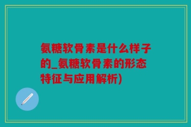 氨糖软骨素是什么样子的_氨糖软骨素的形态特征与应用解析)