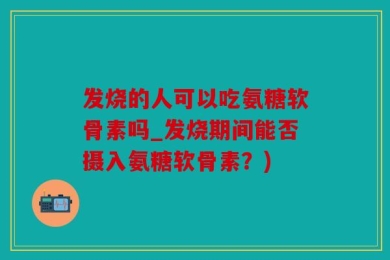 发烧的人可以吃氨糖软骨素吗_发烧期间能否摄入氨糖软骨素？)
