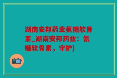 湖南安邦药业氨糖软骨素_湖南安邦药业：氨糖软骨素，守护)