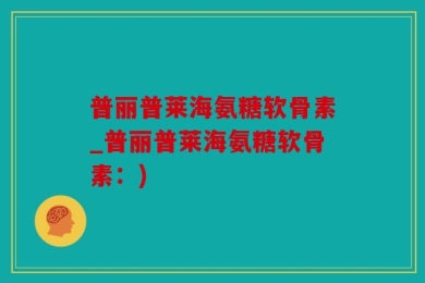 普丽普莱海氨糖软骨素_普丽普莱海氨糖软骨素：)