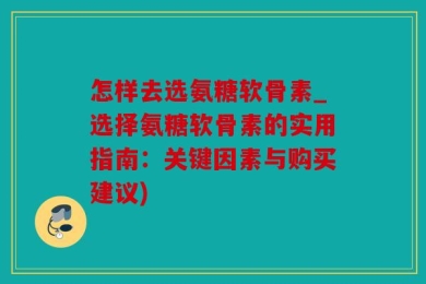 怎样去选氨糖软骨素_选择氨糖软骨素的实用指南：关键因素与购买建议)
