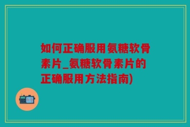 如何正确服用氨糖软骨素片_氨糖软骨素片的正确服用方法指南)