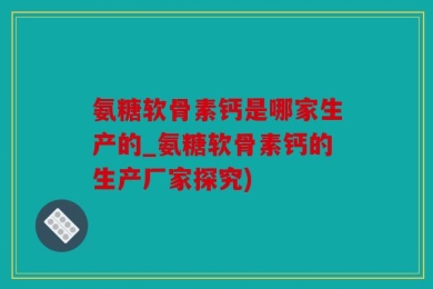 氨糖软骨素钙是哪家生产的_氨糖软骨素钙的生产厂家探究)