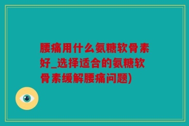 腰痛用什么氨糖软骨素好_选择适合的氨糖软骨素缓解腰痛问题)