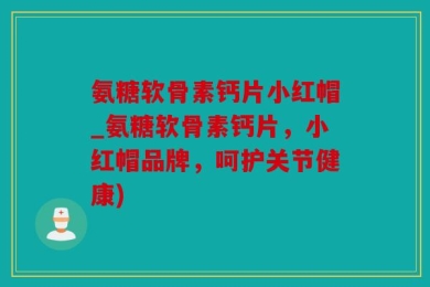 氨糖软骨素钙片小红帽_氨糖软骨素钙片，小红帽品牌，呵护关节健康)