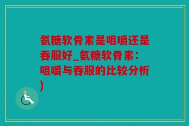 氨糖软骨素是咀嚼还是吞服好_氨糖软骨素：咀嚼与吞服的比较分析)