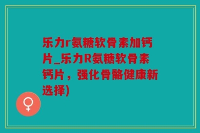 乐力r氨糖软骨素加钙片_乐力R氨糖软骨素钙片，强化骨骼健康新选择)