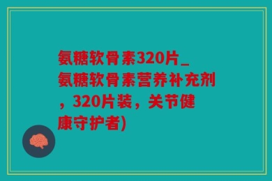 氨糖软骨素320片_氨糖软骨素营养补充剂，320片装，关节健康守护者)