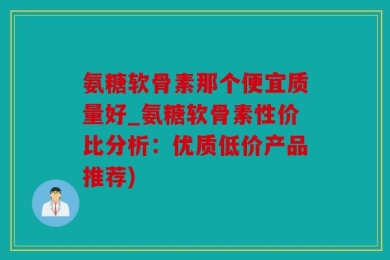 氨糖软骨素那个便宜质量好_氨糖软骨素性价比分析：优质低价产品推荐)