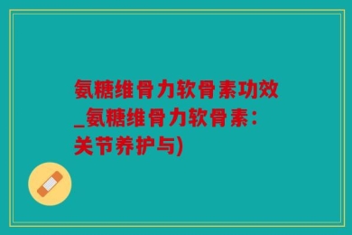 氨糖维骨力软骨素功效_氨糖维骨力软骨素：关节养护与)