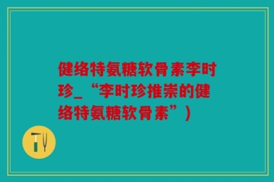 健络特氨糖软骨素李时珍_“李时珍推崇的健络特氨糖软骨素”)