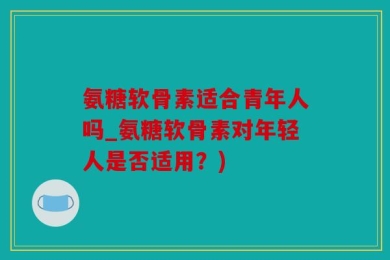 氨糖软骨素适合青年人吗_氨糖软骨素对年轻人是否适用？)