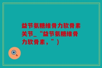 益节氨糖维骨力软骨素关节_“益节氨糖维骨力软骨素，”)