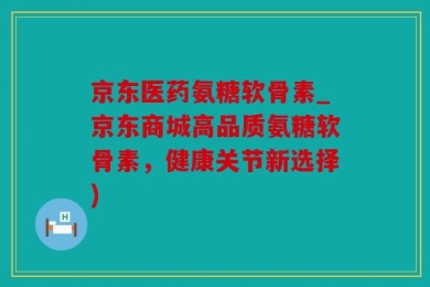 京东医药氨糖软骨素_京东商城高品质氨糖软骨素，健康关节新选择)