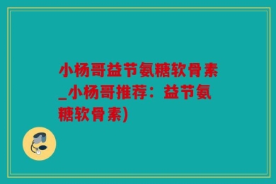 小杨哥益节氨糖软骨素_小杨哥推荐：益节氨糖软骨素)