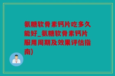 氨糖软骨素钙片吃多久能好_氨糖软骨素钙片服用周期及效果评估指南)