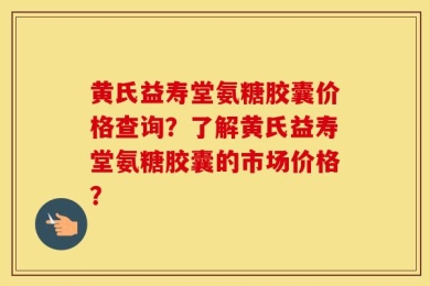 黄氏益寿堂氨糖胶囊价格查询？了解黄氏益寿堂氨糖胶囊的市场价格？