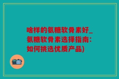 啥样的氨糖软骨素好_氨糖软骨素选择指南：如何挑选优质产品)