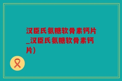 汉臣氏氨糖软骨素钙片_汉臣氏氨糖软骨素钙片)