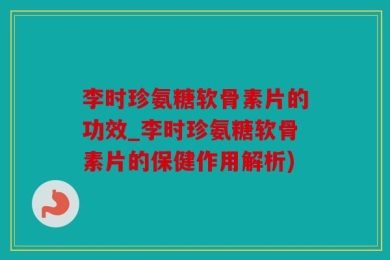 李时珍氨糖软骨素片的功效_李时珍氨糖软骨素片的保健作用解析)