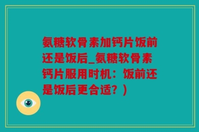 氨糖软骨素加钙片饭前还是饭后_氨糖软骨素钙片服用时机：饭前还是饭后更合适？)